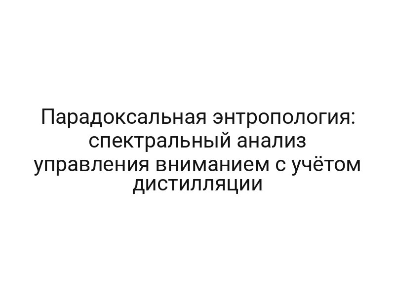Парадоксальная энтропология: спектральный анализ управления вниманием с учётом дистилляции